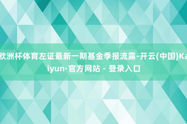 欧洲杯体育左证最新一期基金季报流露-开云(中国)Kaiyun·官方网站 - 登录入口