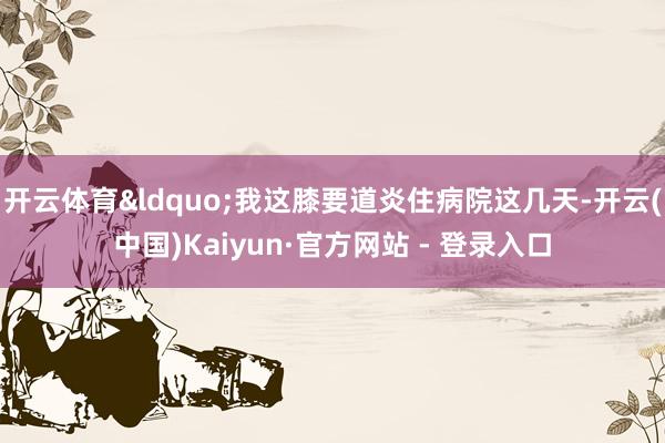 开云体育&ldquo;我这膝要道炎住病院这几天-开云(中国)Kaiyun·官方网站 - 登录