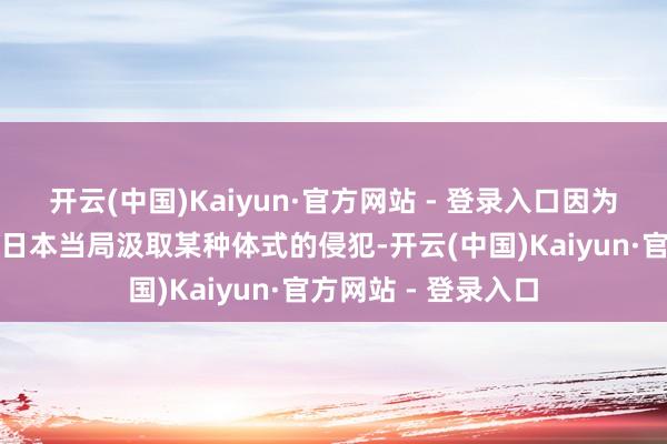 开云(中国)Kaiyun·官方网站 - 登录入口因为琢磨到这可能触发日本当局汲取某种体式的侵犯-开云