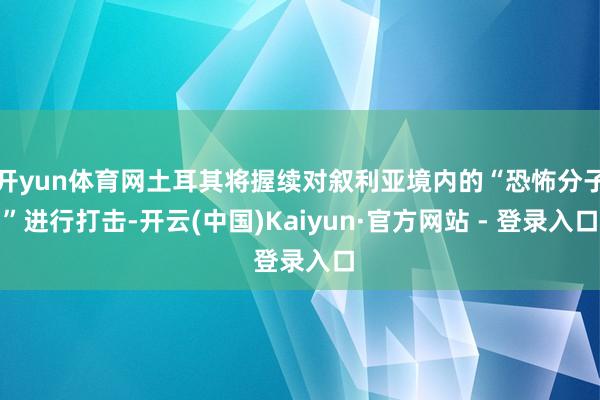 开yun体育网土耳其将握续对叙利亚境内的“恐怖分子”进行打击-开云(中国)Kaiyun·官方网站 -